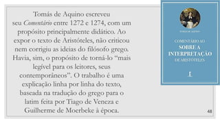 48
Tomás de Aquino escreveu
seu Comentário entre 1272 e 1274, com um
propósito principalmente didático. Ao
expor o texto de Aristóteles, não criticou
nem corrigiu as ideias do filósofo grego.
Havia, sim, o propósito de torná-lo “mais
legível para os leitores, seus
contemporâneos”. O trabalho é uma
explicação linha por linha do texto,
baseada na tradução do grego para o
latim feita por Tiago de Veneza e
Guilherme de Moerbeke à época.
 