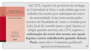 49
Até 1272, Aquino foi professor de teologia
na Universidade de Paris, e tudo indica que esse
trabalho foi escrito por solicitação do reitor
da universidade. Uma carta escrita pelos
mestres da Faculdade de Artes e enviada para
Lião, local do concílio para o qual Aquino se
dirigia quando morreu, em 1274, registra a
solicitação do envio dos textos nos quais
Aquino estava trabalhando quando deixou
Paris, entre eles o Comentário, publicado
apenas postumamente.
 