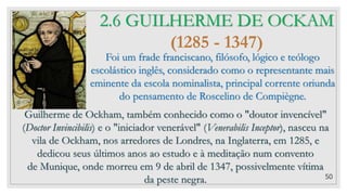 50
2.6 GUILHERME DE OCKAM
(1285 - 1347)
Foi um frade franciscano, filósofo, lógico e teólogo
escolástico inglês, considerado como o representante mais
eminente da escola nominalista, principal corrente oriunda
do pensamento de Roscelino de Compiègne.
Guilherme de Ockham, também conhecido como o "doutor invencível"
(Doctor Invincibilis) e o "iniciador venerável" (Venerabilis Inceptor), nasceu na
vila de Ockham, nos arredores de Londres, na Inglaterra, em 1285, e
dedicou seus últimos anos ao estudo e à meditação num convento
de Munique, onde morreu em 9 de abril de 1347, possivelmente vítima
da peste negra.
 