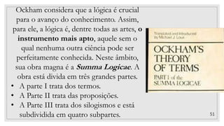 51
Ockham considera que a lógica é crucial
para o avanço do conhecimento. Assim,
para ele, a lógica é, dentre todas as artes, o
instrumento mais apto, aquele sem o
qual nenhuma outra ciência pode ser
perfeitamente conhecida. Neste âmbito,
sua obra magna é a Summa Logicae. A
obra está divida em três grandes partes.
• A parte I trata dos termos.
• A Parte II trata das proposições.
• A Parte III trata dos silogismos e está
subdividida em quatro subpartes.
 