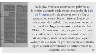 52
Na lógica, Ockham escreveu em palavras as
fórmulas que mais tarde seriam chamadas de Leis
de Morgan, além de escrever sobre a lógica
ternária, ou seja, sobre um sistema lógico com
três valores da verdade. Este conceito que seria
retomado na lógica matemática dos séculos
XIX e XX. Suas contribuições para a semântica,
especialmente para a teoria do amadurecimento
da suposição, ainda são estudadas por lógicos.
William de Ockham foi provavelmente o primeiro
lógico a tratar efetivamente de termos vazios no
silogismo aristotélico.
 