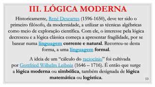 53
III. LÓGICA MODERNA
Historicamente, René Descartes (1596-1650), deve ter sido o
primeiro filósofo, da modernidade, a utilizar as técnicas algébricas
como meio de exploração científica. Com ele, o interesse pela lógica
decresceu e a lógica clássica começa a apresentar fragilidade, por se
basear numa linguagem corrente e natural. Recorreu-se desta
forma, a uma linguagem formal.
A ideia de um “cálculo do raciocínio” foi cultivada
por Gottfried Wilhelm Leibniz (1646 – 1716). É então que surge
a lógica moderna ou simbólica, também designada de lógica
matemática ou logística.
 