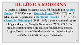 54
III. LÓGICA MODERNA
A Lógica Moderna do Século XIX, foi fundada por George
Boole (1815-1864) e por Gottlob Frege (1848-1925) no séc.
XIX, apesar de pertencer a Bertrand Russell (1873 - 1970) e
a Alfred N. Whitehead (1861-1947) o primeiro tratado sobre
a Lógica Moderna, Principia Mathematica (1919/1913). Este
tratado constitui uma obra clássica fundamental sobre a
Lógica Moderna, também designada por Logística, Lógica
Simbólica ou ainda de Lógica Matemática.
 
