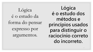 6
Lógica
é o estudo da
forma do pensar
expresso por
argumentos.
Lógica
é o estudo dos
métodos e
princípios usados
para distinguir o
raciocínio correto
do incorreto.
 