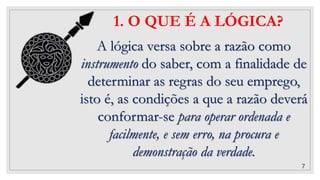 7
1. O QUE É A LÓGICA?
A lógica versa sobre a razão como
instrumento do saber, com a finalidade de
determinar as regras do seu emprego,
isto é, as condições a que a razão deverá
conformar-se para operar ordenada e
facilmente, e sem erro, na procura e
demonstração da verdade.
 