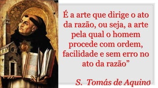9
É a arte que dirige o ato
da razão, ou seja, a arte
pela qual o homem
procede com ordem,
facilidade e sem erro no
ato da razão”
S. Tomás de Aquino
 