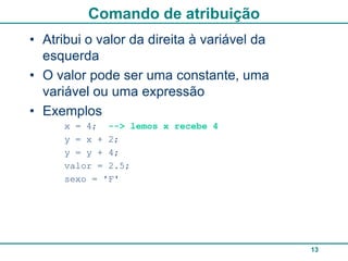Comando de atribuição
• Atribui o valor da direita à variável da
  esquerda
• O valor pode ser uma constante, uma
  variável ou uma expressão
• Exemplos
      x = 4; --> lemos x recebe 4
      y = x + 2;
      y = y + 4;
      valor = 2.5;
      sexo = 'F'




                                             13
 