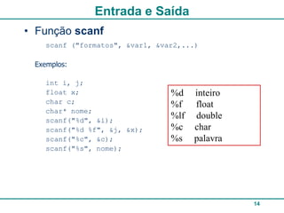 Entrada e Saída
• Função scanf
    scanf ("formatos", &var1, &var2,...)

 Exemplos:

    int i, j;
    float x;                     %d    inteiro
    char c;                      %f    float
    char* nome;
    scanf("%d", &i);
                                 %lf   double
    scanf("%d %f", &j, &x);      %c    char
    scanf("%c", &c);             %s    palavra
    scanf("%s", nome);




                                                 14
 
