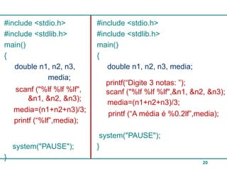 #include <stdio.h>          #include <stdio.h>
#include <stdlib.h>         #include <stdlib.h>
main()                      main()
{                           {
   double n1, n2, n3,          double n1, n2, n3, media;
             media;
                              printf(“Digite 3 notas: ”);
    scanf ("%lf %lf %lf",     scanf ("%lf %lf %lf",&n1, &n2, &n3);
         &n1, &n2, &n3);
                              media=(n1+n2+n3)/3;
    media=(n1+n2+n3)/3;
                               printf (“A média é %0.2lf”,media);
    printf (“%lf”,media);
                             system("PAUSE");
    system("PAUSE");        }
}
                                                           20
 