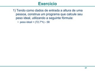Exercicio
1) Tendo como dados de entrada a altura de uma
  pessoa, construa um programa que calcule seu
  peso ideal, utilizando a seguinte fórmula:
   • peso ideal = (72.7*h) - 58




                                                 21
 