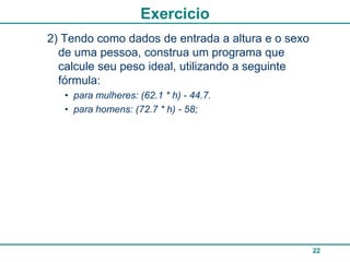 Exercicio
2) Tendo como dados de entrada a altura e o sexo
  de uma pessoa, construa um programa que
  calcule seu peso ideal, utilizando a seguinte
  fórmula:
   • para mulheres: (62.1 * h) - 44.7.
   • para homens: (72.7 * h) - 58;




                                                   22
 