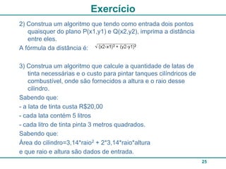 Exercício
2) Construa um algoritmo que tendo como entrada dois pontos
   quaisquer do plano P(x1,y1) e Q(x2,y2), imprima a distância
   entre eles.
A fórmula da distância é:

3) Construa um algoritmo que calcule a quantidade de latas de
    tinta necessárias e o custo para pintar tanques cilíndricos de
    combustível, onde são fornecidos a altura e o raio desse
    cilindro.
Sabendo que:
- a lata de tinta custa R$20,00
- cada lata contém 5 litros
- cada litro de tinta pinta 3 metros quadrados.
Sabendo que:
Área do cilindro=3,14*raio2 + 2*3,14*raio*altura
e que raio e altura são dados de entrada.
                                                                     25
 