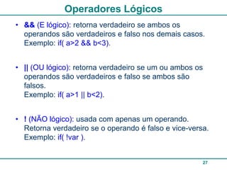 Operadores Lógicos
• && (E lógico): retorna verdadeiro se ambos os
  operandos são verdadeiros e falso nos demais casos.
  Exemplo: if( a>2 && b<3).


• || (OU lógico): retorna verdadeiro se um ou ambos os
  operandos são verdadeiros e falso se ambos são
  falsos.
  Exemplo: if( a>1 || b<2).


• ! (NÃO lógico): usada com apenas um operando.
  Retorna verdadeiro se o operando é falso e vice-versa.
  Exemplo: if( !var ).


                                                      27
 
