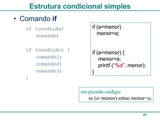 Estrutura condicional simples
• Comando if
   if (condição)         if (a<menor)
      comando;              menor=a;


   if (condição) {
                         if (a<menor) {
      comando1;              menor=a;
      comando2;              printf (“%d”, menor);
      comando3;          }
   }

                     em pseudo-código:
                        se (a<menor) entao menor=a;


                                                29
 