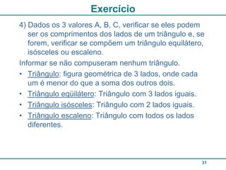 Exercício
4) Dados os 3 valores A, B, C, verificar se eles podem
   ser os comprimentos dos lados de um triângulo e, se
   forem, verificar se compõem um triângulo equilátero,
   isósceles ou escaleno.
Informar se não compuseram nenhum triângulo.
• Triângulo: figura geométrica de 3 lados, onde cada
   um é menor do que a soma dos outros dois.
• Triângulo eqüilátero: Triângulo com 3 lados iguais.
• Triângulo isósceles: Triângulo com 2 lados iguais.
• Triângulo escaleno: Triângulo com todos os lados
   diferentes.



                                                      31
 