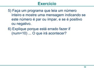 Exercício
5) Faça um programa que leia um número
  inteiro e mostre uma mensagem indicando se
  este número é par ou ímpar, e se é positivo
  ou negativo.
6) Explique porque está errado fazer if
  (num=10) ... O que irá acontecer?




                                            32
 