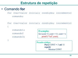 Estrutura de repetição
• Comando for
   for (var=valor inicial; condição; incremento)
      comando;

   for (var=valor inicial; condição; incremento)
   {
      comando1;
                         Exemplo:
      comando2           for (cont=3; cont<=11; cont++)
      comando3;              printf (“%d”,cont);
   }
                          Pseudo-código:
                                 Para CONT = 3 até 11
                                 repetir
                                     Mostrar CONT

                                                        33
 