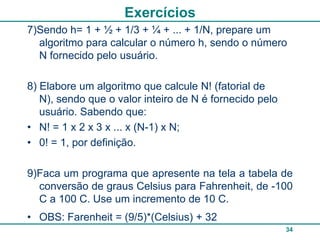 Exercícios
7)Sendo h= 1 + ½ + 1/3 + ¼ + ... + 1/N, prepare um
  algoritmo para calcular o número h, sendo o número
  N fornecido pelo usuário.

8) Elabore um algoritmo que calcule N! (fatorial de
   N), sendo que o valor inteiro de N é fornecido pelo
   usuário. Sabendo que:
• N! = 1 x 2 x 3 x ... x (N-1) x N;
• 0! = 1, por definição.

9)Faca um programa que apresente na tela a tabela de
  conversão de graus Celsius para Fahrenheit, de -100
  C a 100 C. Use um incremento de 10 C.
• OBS: Farenheit = (9/5)*(Celsius) + 32
                                                         34
 