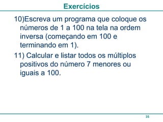 Exercícios
10)Escreva um programa que coloque os
  números de 1 a 100 na tela na ordem
  inversa (começando em 100 e
  terminando em 1).
11) Calcular e listar todos os múltiplos
  positivos do número 7 menores ou
  iguais a 100.




                                       35
 