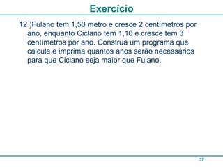 Exercício
12 )Fulano tem 1,50 metro e cresce 2 centímetros por
  ano, enquanto Ciclano tem 1,10 e cresce tem 3
  centímetros por ano. Construa um programa que
  calcule e imprima quantos anos serão necessários
  para que Ciclano seja maior que Fulano.




                                                       37
 