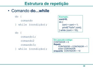 Estrutura de repetição
• Comando do...while
   do {                      Exemplo:
                             cont=0;
      comando                do {
   } while (condição);          cont = cont + 1;
                                printf("%dn",cont);
                             } while (cont < 10);
   do {
      comando1;
                         Em pseudo-código:
      comando2           CONTADOR = 0
      comando3;          Repetir
                             CONTADOR = CONTADOR + 1
   } while (condição);       exibir CONTADOR
                         enquanto CONTADOR < 10




                                                       38
 