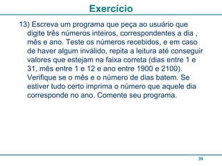 Exercício
13) Escreva um programa que peça ao usuário que
  digite três números inteiros, correspondentes a dia ,
  mês e ano. Teste os números recebidos, e em caso
  de haver algum inválido, repita a leitura até conseguir
  valores que estejam na faixa correta (dias entre 1 e
  31, mês entre 1 e 12 e ano entre 1900 e 2100).
  Verifique se o mês e o número de dias batem. Se
  estiver tudo certo imprima o número que aquele dia
  corresponde no ano. Comente seu programa.




                                                       39
 