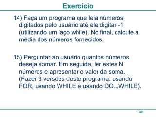 Exercício
14) Faça um programa que leia números
  digitados pelo usuário até ele digitar -1
  (utilizando um laço while). No final, calcule a
  média dos números fornecidos.

15) Perguntar ao usuário quantos números
  deseja somar. Em seguida, ler estes N
  números e apresentar o valor da soma.
  (Fazer 3 versões deste programa: usando
  FOR, usando WHILE e usando DO...WHILE).



                                                    40
 