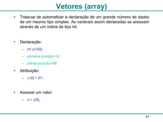 Vetores (array)
•   Trata-se de automatizar a declaração de um grande número de dados
    de um mesmo tipo simples. As variáveis assim declaradas se acessam
    através de um índice de tipo int.


•   Declaração:
     – int v[100];
     – primeira posição =0;
     – última posição=99;

•   Atribuição:
     – v [9] = 87;



•   Acessar um valor:
     – a = v[9];



                                                                    41
 