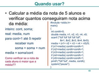 Quando usar?

• Calcular a média da nota de 5 alunos e
  verificar quantos conseguiram nota acima
                        #include <stdio.h>
  da média:             main()
inteiro: cont, soma;          {
                               int contA=0;
real: media, num               double media, n1, n2, n3, n4, n5;
                               scanf ("%lf %lf %lf %lf %lf",
para cont=1 até 5 repetir               &n1, &n2, &n3, &n4, &n5);
        receber num            media = (n1+ n2 + n3 + n4 + n5)/5;
                               if (n1>media) contA=contA+1;
        soma = soma + num      if (n2>media) contA=contA+1;
media = soma/cont              if (n3>media) contA=contA+1;
                               if (n4>media) contA=contA+1;
Como verificar se a nota de    if (n5>media) contA=contA+1;
cada aluno é maior que a       printf ("%lf %d", media, contA);
média??                        system("pause");
                              }
                                                                43
 