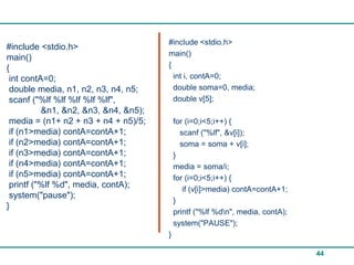 #include <stdio.h>
#include <stdio.h>
                                      main()
main()
{                                     {
 int contA=0;                           int i, contA=0;
 double media, n1, n2, n3, n4, n5;      double soma=0, media;
 scanf ("%lf %lf %lf %lf %lf",          double v[5];
          &n1, &n2, &n3, &n4, &n5);
 media = (n1+ n2 + n3 + n4 + n5)/5;       for (i=0;i<5;i++) {
 if (n1>media) contA=contA+1;               scanf ("%lf", &v[i]);
 if (n2>media) contA=contA+1;               soma = soma + v[i];
 if (n3>media) contA=contA+1;             }
 if (n4>media) contA=contA+1;             media = soma/i;
 if (n5>media) contA=contA+1;             for (i=0;i<5;i++) {
 printf ("%lf %d", media, contA);            if (v[i]>media) contA=contA+1;
 system("pause");
                                          }
}
                                          printf ("%lf %dn", media, contA);
                                          system("PAUSE");
                                      }

                                                                               44
 