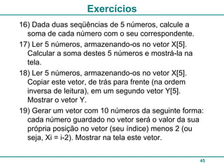 Exercícios
16) Dada duas seqüências de 5 números, calcule a
  soma de cada número com o seu correspondente.
17) Ler 5 números, armazenando-os no vetor X[5].
  Calcular a soma destes 5 números e mostrá-la na
  tela.
18) Ler 5 números, armazenando-os no vetor X[5].
  Copiar este vetor, de trás para frente (na ordem
  inversa de leitura), em um segundo vetor Y[5].
  Mostrar o vetor Y.
19) Gerar um vetor com 10 números da seguinte forma:
  cada número guardado no vetor será o valor da sua
  própria posição no vetor (seu índice) menos 2 (ou
  seja, Xi = i-2). Mostrar na tela este vetor.

                                                  45
 