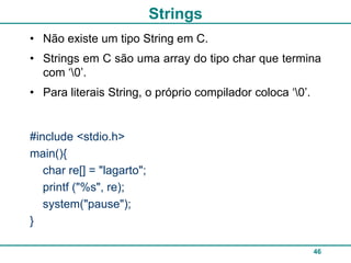 Strings
• Não existe um tipo String em C.
• Strings em C são uma array do tipo char que termina
  com „0‟.
• Para literais String, o próprio compilador coloca „0‟.


#include <stdio.h>
main(){
   char re[] = "lagarto";
   printf ("%s", re);
   system("pause");
}

                                                            46
 