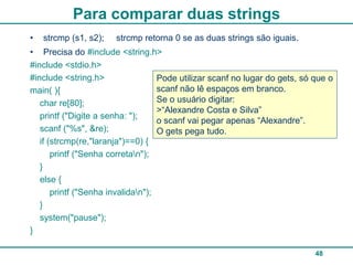 Para comparar duas strings
•   strcmp (s1, s2);   strcmp retorna 0 se as duas strings são iguais.
• Precisa do #include <string.h>
#include <stdio.h>
#include <string.h>                 Pode utilizar scanf no lugar do gets, só que o
main( ){                            scanf não lê espaços em branco.
   char re[80];                     Se o usuário digitar:
                                    >“Alexandre Costa e Silva”
   printf ("Digite a senha: ");
                                    o scanf vai pegar apenas “Alexandre”.
   scanf ("%s", &re);               O gets pega tudo.
   if (strcmp(re,"laranja")==0) {
       printf ("Senha corretan");
   }
   else {
       printf ("Senha invalidan");
   }
   system("pause");
}

                                                                             48
 
