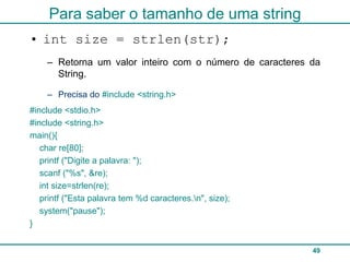 Para saber o tamanho de uma string
• int size = strlen(str);
    – Retorna um valor inteiro com o número de caracteres da
      String.

    – Precisa do #include <string.h>
#include <stdio.h>
#include <string.h>
main(){
   char re[80];
   printf ("Digite a palavra: ");
   scanf ("%s", &re);
   int size=strlen(re);
   printf ("Esta palavra tem %d caracteres.n", size);
   system("pause");
}


                                                          49
 
