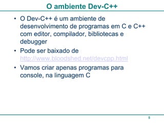 O ambiente Dev-C++
• O Dev-C++ é um ambiente de
  desenvolvimento de programas em C e C++
  com editor, compilador, bibliotecas e
  debugger
• Pode ser baixado de
  http://www.bloodshed.net/devcpp.html
• Vamos criar apenas programas para
  console, na linguagem C




                                            5
 