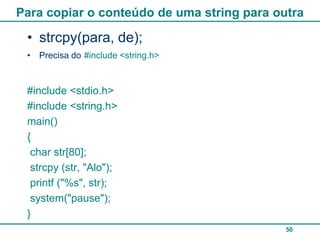 Para copiar o conteúdo de uma string para outra

 • strcpy(para, de);
 • Precisa do #include <string.h>



 #include <stdio.h>
 #include <string.h>
 main()
 {
  char str[80];
  strcpy (str, "Alo");
  printf ("%s", str);
  system("pause");
 }
                                            50
 