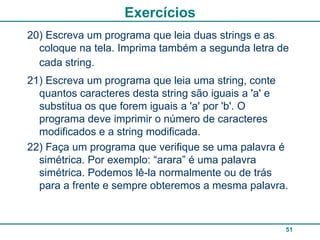 Exercícios
20) Escreva um programa que leia duas strings e as
  coloque na tela. Imprima também a segunda letra de
  cada string.
21) Escreva um programa que leia uma string, conte
  quantos caracteres desta string são iguais a 'a' e
  substitua os que forem iguais a 'a' por 'b'. O
  programa deve imprimir o número de caracteres
  modificados e a string modificada.
22) Faça um programa que verifique se uma palavra é
  simétrica. Por exemplo: “arara” é uma palavra
  simétrica. Podemos lê-la normalmente ou de trás
  para a frente e sempre obteremos a mesma palavra.



                                                   51
 