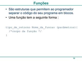 Funções
• São estruturas que permitem ao programador
  separar o código do seu programa em blocos.
• Uma função tem a seguinte forma :


tipo_de_retorno Nome_da_funcao (parâmetros){
  /*corpo da função */
}




                                            52
 