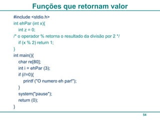 Funções que retornam valor
#include <stdio.h>
int ehPar (int x){
   int z = 0;
/* o operador % retorna o resultado da divisão por 2 */
   if (x % 2) return 1;
}
int main(){
   char re[80];
   int i = ehPar (3);
   if (i!=0){
       printf ("O numero eh par!");
   }
   system("pause");
   return (0);
}
                                                          54
 