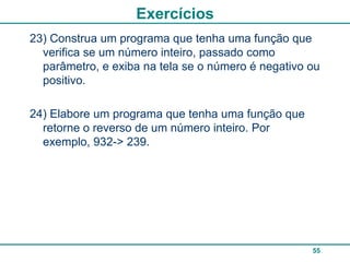 Exercícios
23) Construa um programa que tenha uma função que
  verifica se um número inteiro, passado como
  parâmetro, e exiba na tela se o número é negativo ou
  positivo.

24) Elabore um programa que tenha uma função que
  retorne o reverso de um número inteiro. Por
  exemplo, 932-> 239.




                                                    55
 