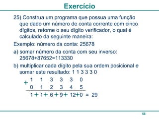 Exercício
25) Construa um programa que possua uma função
   que dado um número de conta corrente com cinco
   dígitos, retorne o seu dígito verificador, o qual é
   calculado da seguinte maneira:
Exemplo: número da conta: 25678
a) somar número da conta com seu inverso:
   25678+87652=113330
b) multiplicar cada dígito pela sua ordem posicional e
   somar este resultado: 1 1 3 3 3 0
        1 1 3 3 3 0
        0 1 2 3 4 5
        1 1 6 9 12 0 = 29


                                                         56
 