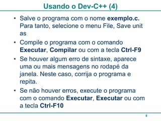 Usando o Dev-C++ (4)
• Salve o programa com o nome exemplo.c.
  Para tanto, selecione o menu File, Save unit
  as
• Compile o programa com o comando
  Executar, Compilar ou com a tecla Ctrl-F9
• Se houver algum erro de sintaxe, aparece
  uma ou mais mensagens no rodapé da
  janela. Neste caso, corrija o programa e
  repita.
• Se não houver erros, execute o programa
  com o comando Executar, Executar ou com
  a tecla Ctrl-F10
                                                 8
 