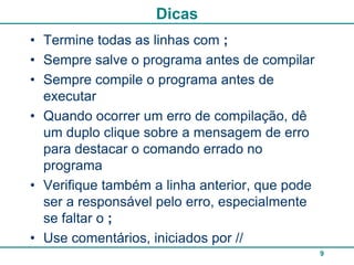 Dicas
• Termine todas as linhas com ;
• Sempre salve o programa antes de compilar
• Sempre compile o programa antes de
  executar
• Quando ocorrer um erro de compilação, dê
  um duplo clique sobre a mensagem de erro
  para destacar o comando errado no
  programa
• Verifique também a linha anterior, que pode
  ser a responsável pelo erro, especialmente
  se faltar o ;
• Use comentários, iniciados por //
                                                9
 