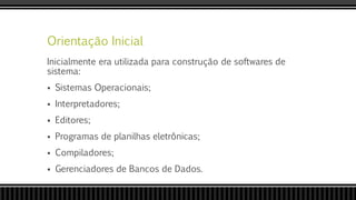 Orientação Inicial
Inicialmente era utilizada para construção de softwares de
sistema:
 Sistemas Operacionais;
 Interpretadores;
 Editores;
 Programas de planilhas eletrônicas;
 Compiladores;
 Gerenciadores de Bancos de Dados.
 