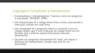 Linguagens Compiladas e Interpretadas
 Compiladores e interpretadores: “maneira como um programa
é executado” (SCHILDT, 1995).
 Um interpretador lê o código-fonte linha a linha, executando a
instrução contida em cada linha.
 Um compilador lê o programa inteiro e converte-o em um
código-objeto, que é uma tradução do código-fonte em um
formato que o sistema operacional possa executar
diretamente.
 Quando um programa interpretado for rodar, ele requer a
presença do interpretador, sempre que este for ser
executado.
 