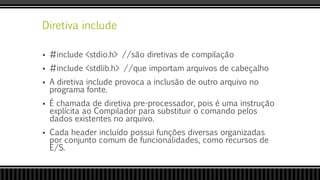Diretiva include
 #include <stdio.h> //são diretivas de compilação
 #include <stdlib.h> //que importam arquivos de cabeçalho
 A diretiva include provoca a inclusão de outro arquivo no
programa fonte.
 É chamada de diretiva pre-processador, pois é uma instrução
explícita ao Compilador para substituir o comando pelos
dados existentes no arquivo.
 Cada header incluído possui funções diversas organizadas
por conjunto comum de funcionalidades, como recursos de
E/S.
 