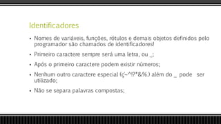 Identificadores
 Nomes de variáveis, funções, rótulos e demais objetos definidos pelo
programador são chamados de identificadores!
 Primeiro caractere sempre será uma letra, ou _;
 Após o primeiro caractere podem existir números;
 Nenhum outro caractere especial (ç´~^!?*&%.) além do _ pode ser
utilizado;
 Não se separa palavras compostas;
 