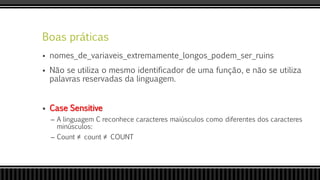 Boas práticas
 nomes_de_variaveis_extremamente_longos_podem_ser_ruins
 Não se utiliza o mesmo identificador de uma função, e não se utiliza
palavras reservadas da linguagem.
 Case Sensitive
– A linguagem C reconhece caracteres maiúsculos como diferentes dos caracteres
minúsculos:
– Count ≠ count ≠ COUNT
 