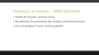 Declaração de variáveis – ONDE DECLARAR?
 Dentro de funções: variáveis locais
 Na definição de parâmetros das funções: parâmetros formais
 Fora de qualquer função: variáveis globais
 