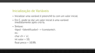 Inicialização de Variáveis
 Inicializar uma variável é preenchê-la com um valor inicial.
 Em C, pode-se dar um valor inicial à uma variável
imediatamente após criá-la.
 Sintaxe:
<tipo> <identificador> = <constante>;
ex.:
char ch = 'a';
int valor = 10;
float preco = 10.99;
 
